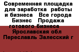 Современная площадка для заработка, работы и бизнеса - Все города Бизнес » Продажа готового бизнеса   . Ярославская обл.,Переславль-Залесский г.